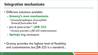 Integration mechanisms
     • Different solutions available:
       – Groovy’s own mechanisms
         • GroovyScriptEngine, GroovyShell,
           GroovyClassLoader, Eval
       – Java 6: javax.script.* / JSR-223
         • Groovy provides a JSR-223 implementation
       – Spring’s lang namespace


     • Groovy provides the highest level of ﬂexibility
       and customization, but JSR-223 is a standard...
23
 