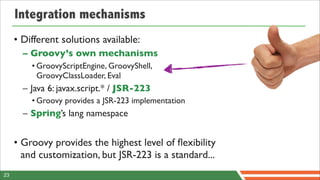 Integration mechanisms
     • Different solutions available:
       – Groovy’s own mechanisms
         • GroovyScriptEngine, GroovyShell,
           GroovyClassLoader, Eval
       – Java 6: javax.script.* / JSR-223
         • Groovy provides a JSR-223 implementation
       – Spring’s lang namespace


     • Groovy provides the highest level of ﬂexibility
       and customization, but JSR-223 is a standard...
23
 