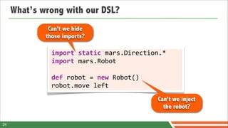 What’s wrong with our DSL?
              Can’t we hide
             those imports?

               import	
  static	
  mars.Direction.*
               import	
  mars.Robot

               def	
  robot	
  =	
  new	
  Robot()
               robot.move	
  left
                                                     Can’t we inject
                                                       the robot?

24
 