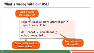 What’s wrong with our DSL?
               Can’t we hide
              those imports?

                import	
  static	
  mars.Direction.*
                import	
  mars.Robot

                def	
  robot	
  =	
  new	
  Robot()
                robot.move	
  left
                                                      Can’t we inject
           Do we really need to                         the robot?
             repeat ‘robot’?
24
 