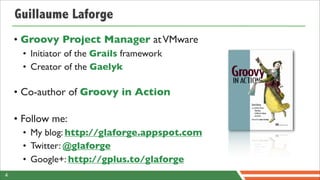 Guillaume Laforge
    • Groovy Project Manager at VMware
      • Initiator of the Grails framework
      • Creator of the Gaelyk

    • Co-author of Groovy in Action

    • Follow me:
      • My blog: http://glaforge.appspot.com
      • Twitter: @glaforge
      • Google+: http://gplus.to/glaforge
4
 