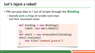 Let’s inject a robot!
     • We can pass data in / out of scripts through the Binding
       – basically just a map of variable name keys
         and their associated values

                 def	
  binding	
  =	
  new	
  Binding([
                 	
  	
  	
  	
  robot:	
  new	
  mars.Robot()
                 ])
                 def	
  shell	
  =	
  new	
  GroovyShell(binding)
                 shell.evaluate(
                 	
  	
  	
  	
  new	
  File("command.groovy")
                 )

27
 