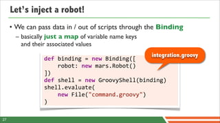 Let’s inject a robot!
     • We can pass data in / out of scripts through the Binding
       – basically just a map of variable name keys
         and their associated values
                                                           integration.groovy
                 def	
  binding	
  =	
  new	
  Binding([
                 	
  	
  	
  	
  robot:	
  new	
  mars.Robot()
                 ])
                 def	
  shell	
  =	
  new	
  GroovyShell(binding)
                 shell.evaluate(
                 	
  	
  	
  	
  new	
  File("command.groovy")
                 )

27
 