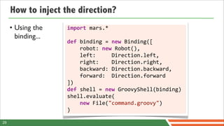 How to inject the direction?
     • Using the    import	
  mars.*
       binding...
                    def	
  binding	
  =	
  new	
  Binding([
                    	
  	
  	
  	
  robot:	
  new	
  Robot(),
                    	
  	
  	
  	
  left:	
  	
  	
  	
  	
  Direction.left,
                    	
  	
  	
  	
  right:	
  	
  	
  	
  Direction.right,
                    	
  	
  	
  	
  backward:	
  Direction.backward,
                    	
  	
  	
  	
  forward:	
  	
  Direction.forward
                    ])
                    def	
  shell	
  =	
  new	
  GroovyShell(binding)
                    shell.evaluate(
                    	
  	
  	
  	
  new	
  File("command.groovy")
                    )

29
 