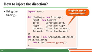 How to inject the direction?
     • Using the    import	
  mars.*                                Fragile in case of
                                                                     new directions!
       binding...
                    def	
  binding	
  =	
  new	
  Binding([
                    	
  	
  	
  	
  robot:	
  new	
  Robot(),
                    	
  	
  	
  	
  left:	
  	
  	
  	
  	
  Direction.left,
                    	
  	
  	
  	
  right:	
  	
  	
  	
  Direction.right,
                    	
  	
  	
  	
  backward:	
  Direction.backward,
                    	
  	
  	
  	
  forward:	
  	
  Direction.forward
                    ])
                    def	
  shell	
  =	
  new	
  GroovyShell(binding)
                    shell.evaluate(
                    	
  	
  	
  	
  new	
  File("command.groovy")
                    )

29
 