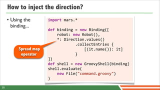 How to inject the direction?
     • Using the        import	
  mars.*	
  
       binding...
                        def	
  binding	
  =	
  new	
  Binding([
                        	
  	
  	
  	
  robot:	
  new	
  Robot(),
                        	
  	
  	
  	
  *:	
  Direction.values()
                        	
  	
  	
  	
  	
  	
  	
  	
  	
  	
  	
  	
  .collectEntries	
  {
           Spread map   	
  	
  	
  	
  	
  	
  	
  	
  	
  	
  	
  	
  	
  	
  	
  	
  [(it.name()):	
  it]
            operator    	
  	
  	
  	
  	
  	
  	
  	
  	
  	
  	
  	
  }
                        ])
                        def	
  shell	
  =	
  new	
  GroovyShell(binding)
                        shell.evaluate(
                        	
  	
  	
  	
  new	
  File("command.groovy")
                        )

30
 