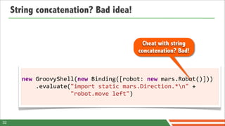 String concatenation? Bad idea!


                                                       Cheat with string
                                                     concatenation? Bad!



       new	
  GroovyShell(new	
  Binding([robot:	
  new	
  mars.Robot()]))
       	
  	
  	
  	
  .evaluate("import	
  static	
  mars.Direction.*n"	
  +
       	
  	
  	
  	
  	
  	
  	
  	
  	
  	
  	
  	
  	
  	
  "robot.move	
  left")



32
 