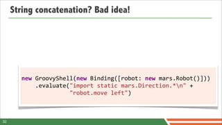 String concatenation? Bad idea!




       new	
  GroovyShell(new	
  Binding([robot:	
  new	
  mars.Robot()]))
       	
  	
  	
  	
  .evaluate("import	
  static	
  mars.Direction.*n"	
  +
       	
  	
  	
  	
  	
  	
  	
  	
  	
  	
  	
  	
  	
  	
  "robot.move	
  left")



32
 