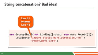 String concatenation? Bad idea!


                 Line #1
                 becomes
                 Line #2


       new	
  GroovyShell(new	
  Binding([robot:	
  new	
  mars.Robot()]))
       	
  	
  	
  	
  .evaluate("import	
  static	
  mars.Direction.*n"	
  +
       	
  	
  	
  	
  	
  	
  	
  	
  	
  	
  	
  	
  	
  	
  "robot.move	
  left")



32
 
