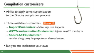 Compilation customizers
     • Ability to apply some customization
       to the Groovy compilation process

     • Three available customizers   Groovy 1.8

       – ImportCustomizer: add transparent imports
       – ASTTransformationCustomizer: injects an AST transform
       – SecureASTCustomizer:
         restrict the groovy language to an allowed subset

     • But you can implement your own
33
 
