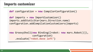 Imports customizer
        def	
  configuration	
  =	
  new	
  CompilerConfiguration()
        	
  
        def	
  imports	
  =	
  new	
  ImportCustomizer()
        imports.addStaticStar(mars.Direction.name)
        configuration.addCompilationCustomizers(imports)	
  
        	
  

        new	
  GroovyShell(new	
  Binding([robot:	
  new	
  mars.Robot()]),	
  	
      	
  
        	
  	
  	
  	
  	
  	
  	
  	
  	
  	
  	
  	
  	
  	
  	
  	
  configuration)
        	
  	
  	
  	
  .evaluate("robot.move	
  left")	
  	
  	
  	
  	
  	
  



34
 