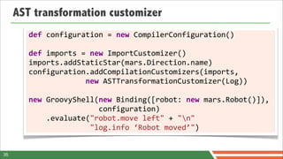 AST transformation customizer
        def	
  configuration	
  =	
  new	
  CompilerConfiguration()
        	
  
        def	
  imports	
  =	
  new	
  ImportCustomizer()
        imports.addStaticStar(mars.Direction.name)
        configuration.addCompilationCustomizers(imports,
        	
  	
  	
  	
  	
  	
  	
  	
  	
  	
  	
  	
  	
  new	
  ASTTransformationCustomizer(Log))
        	
  
        new	
  GroovyShell(new	
  Binding([robot:	
  new	
  mars.Robot()]),	
  	
  
        	
  	
  	
  	
  	
  	
  	
  	
  	
  	
  	
  	
  	
  	
  	
  	
  configuration)
        	
  	
  	
  	
  .evaluate("robot.move	
  left"	
  +	
  "n"
        	
  	
  	
  	
  	
  	
  	
  	
  	
  	
  	
  	
  	
  	
  "log.info	
  ‘Robot	
  moved’")	
  	
  	
  	
  	
  	
  	
  	
  	
  	
  	
  


35
 