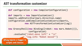 AST transformation customizer
         def	
  configuration	
  =	
  new	
  CompilerConfiguration()
         	
  
         def	
  imports	
  =	
  new	
  ImportCustomizer()
         imports.addStaticStar(mars.Direction.name)
         configuration.addCompilationCustomizers(imports,
         	
  	
  	
  	
  	
  	
  	
  	
  	
  	
  	
  	
  	
  new	
  ASTTransformationCustomizer(Log))
         	
  
         new	
  GroovyShell(new	
  Binding([robot:	
  new	
  mars.Robot()]),	
  	
  
         	
  	
  	
  	
  	
  	
  	
  	
  	
  	
  	
  	
  	
  	
  	
  	
  configuration)
         	
  	
  	
  	
  .evaluate("robot.move	
  left"	
  +	
  "n"
         	
  	
  	
  	
  	
  	
  	
  	
  	
  	
  	
  	
  	
  	
  "log.info	
  ‘Robot	
  moved’")	
  	
  	
  	
  	
  	
  	
  	
  	
  	
  	
  
     @Log injects a logger in
       scripts and classes
35
 