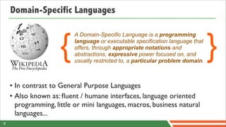 Domain-Specific Languages



                     {                                                          }
                          A Domain-Specific Language is a programming
                          language or executable specification language that
                          offers, through appropriate notations and
                          abstractions, expressive power focused on, and
                          usually restricted to, a particular problem domain.



    • In contrast to General Purpose Languages
    • Also known as: ﬂuent / humane interfaces, language oriented
      programming, little or mini languages, macros, business natural
      languages...
6
 