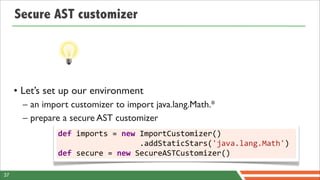Secure AST customizer




     • Let’s set up our environment
       – an import customizer to import java.lang.Math.*
       – prepare a secure AST customizer
               def	
  imports	
  =	
  new	
  ImportCustomizer()
               	
  	
  	
  	
  	
  	
  	
  	
  	
  	
  	
  	
  	
  	
  	
  	
  	
  	
  .addStaticStars('java.lang.Math')
               def	
  secure	
  =	
  new	
  SecureASTCustomizer()

37
 