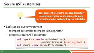Secure AST customizer

                                              Idea: secure the rocket’s onboard trajectory
                                                calculation system by allowing only math
                                              expressions to be evaluated by the calculator

     • Let’s set up our environment
       – an import customizer to import java.lang.Math.*
       – prepare a secure AST customizer
               def	
  imports	
  =	
  new	
  ImportCustomizer()
               	
  	
  	
  	
  	
  	
  	
  	
  	
  	
  	
  	
  	
  	
  	
  	
  	
  	
  .addStaticStars('java.lang.Math')
               def	
  secure	
  =	
  new	
  SecureASTCustomizer()

37
 