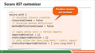Secure AST customizer
                                                        Disallow closures
       ...                                                and methods
       secure.with	
  {
            //	
  disallow	
  closure	
  creation
            closuresAllowed	
  =	
  false	
  
            //	
  disallow	
  method	
  definitions
            methodDefinitionAllowed	
  =	
  false	
  
       	
  
            //	
  empty	
  white	
  list	
  =>	
  forbid	
  imports
            importsWhitelist	
  =	
  []	
  
            staticImportsWhitelist	
  =	
  []
            //	
  only	
  allow	
  the	
  java.lang.Math.*	
  static	
  import
            staticStarImportsWhitelist	
  =	
  ['java.lang.Math']
       ...

38
 