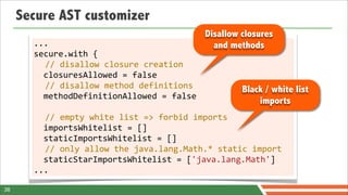 Secure AST customizer
                                                        Disallow closures
       ...                                                and methods
       secure.with	
  {
            //	
  disallow	
  closure	
  creation
            closuresAllowed	
  =	
  false	
  
            //	
  disallow	
  method	
  definitions                 Black / white list
            methodDefinitionAllowed	
  =	
  false	
  
                                                                          imports
       	
  
            //	
  empty	
  white	
  list	
  =>	
  forbid	
  imports
            importsWhitelist	
  =	
  []	
  
            staticImportsWhitelist	
  =	
  []
            //	
  only	
  allow	
  the	
  java.lang.Math.*	
  static	
  import
            staticStarImportsWhitelist	
  =	
  ['java.lang.Math']
       ...

38
 