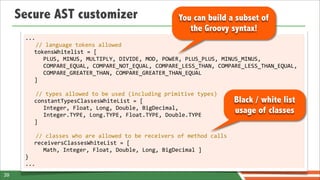 Secure AST customizer                                                    You can build a subset of
                                                                                 the Groovy syntax!
      ...
             //	
  language	
  tokens	
  allowed
             tokensWhitelist	
  =	
  [
                PLUS,	
  MINUS,	
  MULTIPLY,	
  DIVIDE,	
  MOD,	
  POWER,	
  PLUS_PLUS,	
  MINUS_MINUS,	
  
                COMPARE_EQUAL,	
  COMPARE_NOT_EQUAL,	
  COMPARE_LESS_THAN,	
  COMPARE_LESS_THAN_EQUAL,	
  
                COMPARE_GREATER_THAN,	
  COMPARE_GREATER_THAN_EQUAL
             ]
      	
  
             //	
  types	
  allowed	
  to	
  be	
  used	
  (including	
  primitive	
  types)
             constantTypesClassesWhiteList	
  =	
  [                                                    Black / white list
                Integer,	
  Float,	
  Long,	
  Double,	
  BigDecimal,	
  
                Integer.TYPE,	
  Long.TYPE,	
  Float.TYPE,	
  Double.TYPE
                                                                                                        usage of classes
             ]
      	
  
             //	
  classes	
  who	
  are	
  allowed	
  to	
  be	
  receivers	
  of	
  method	
  calls
             receiversClassesWhiteList	
  =	
  [	
  
                Math,	
  Integer,	
  Float,	
  Double,	
  Long,	
  BigDecimal	
  ]
      }
      ...
39
 