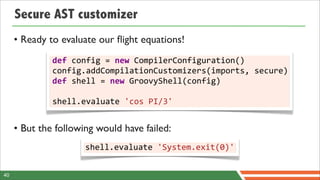 Secure AST customizer
     • Ready to evaluate our ﬂight equations!
              def	
  config	
  =	
  new	
  CompilerConfiguration()
              config.addCompilationCustomizers(imports,	
  secure)
              def	
  shell	
  =	
  new	
  GroovyShell(config)
              	
  
              shell.evaluate	
  'cos	
  PI/3'


     • But the following would have failed:
                      shell.evaluate	
  'System.exit(0)'


40
 