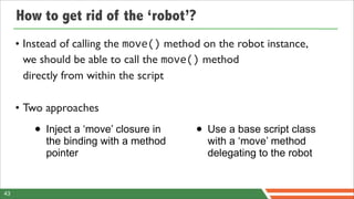 How to get rid of the ‘robot’?
     • Instead of calling the move() method on the robot instance,
       we should be able to call the move() method
       directly from within the script

     • Two approaches

        • Inject a ‘move’ closure in      • Use a base script class
           the binding with a method         with a ‘move’ method
           pointer                           delegating to the robot


43
 