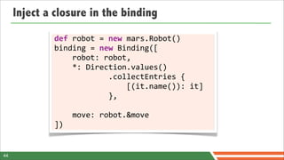 Inject a closure in the binding
             def	
  robot	
  =	
  new	
  mars.Robot()
             binding	
  =	
  new	
  Binding([
             	
  	
  	
  	
  robot:	
  robot,
             	
  	
  	
  	
  *:	
  Direction.values()
             	
  	
  	
  	
  	
  	
  	
  	
  	
  	
  	
  	
  .collectEntries	
  {
             	
  	
  	
  	
  	
  	
  	
  	
  	
  	
  	
  	
  	
  	
  	
  	
  [(it.name()):	
  it]
             	
  	
  	
  	
  	
  	
  	
  	
  	
  	
  	
  	
  },

             	
  	
  	
  	
  move:	
  robot.&move
             ])


44
 