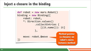 Inject a closure in the binding
             def	
  robot	
  =	
  new	
  mars.Robot()
             binding	
  =	
  new	
  Binding([
             	
  	
  	
  	
  robot:	
  robot,
             	
  	
  	
  	
  *:	
  Direction.values()
             	
  	
  	
  	
  	
  	
  	
  	
  	
  	
  	
  	
  .collectEntries	
  {
             	
  	
  	
  	
  	
  	
  	
  	
  	
  	
  	
  	
  	
  	
  	
  	
  [(it.name()):	
  it]
             	
  	
  	
  	
  	
  	
  	
  	
  	
  	
  	
  	
  },
                                                                                          Method pointer
             	
  	
  	
  	
  move:	
  robot.&move                                         (a closure) on
             ])                                                                            robot’s move
                                                                                         instance method

44
 