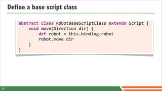 Define a base script class

         abstract	
  class	
  RobotBaseScriptClass	
  extends	
  Script	
  {
         	
  	
  	
  	
  void	
  move(Direction	
  dir)	
  {
         	
  	
  	
  	
  	
  	
  	
  	
  def	
  robot	
  =	
  this.binding.robot
         	
  	
  	
  	
  	
  	
  	
  	
  robot.move	
  dir
         	
  	
  	
  	
  }
         }




45
 