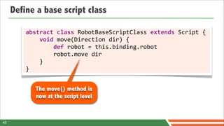Define a base script class

         abstract	
  class	
  RobotBaseScriptClass	
  extends	
  Script	
  {
         	
  	
  	
  	
  void	
  move(Direction	
  dir)	
  {
         	
  	
  	
  	
  	
  	
  	
  	
  def	
  robot	
  =	
  this.binding.robot
         	
  	
  	
  	
  	
  	
  	
  	
  robot.move	
  dir
         	
  	
  	
  	
  }
         }


            The move() method is
            now at the script level


45
 