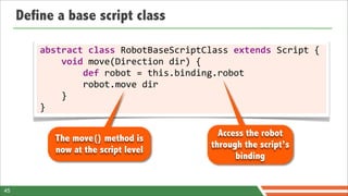 Define a base script class

         abstract	
  class	
  RobotBaseScriptClass	
  extends	
  Script	
  {
         	
  	
  	
  	
  void	
  move(Direction	
  dir)	
  {
         	
  	
  	
  	
  	
  	
  	
  	
  def	
  robot	
  =	
  this.binding.robot
         	
  	
  	
  	
  	
  	
  	
  	
  robot.move	
  dir
         	
  	
  	
  	
  }
         }

                                                      Access the robot
            The move() method is
                                                    through the script’s
            now at the script level
                                                          binding


45
 