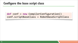 Configure the base script class


       def	
  conf	
  =	
  new	
  CompilerConfiguration()
       conf.scriptBaseClass	
  =	
  RobotBaseScriptClass




46
 