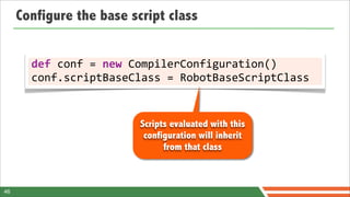 Configure the base script class


       def	
  conf	
  =	
  new	
  CompilerConfiguration()
       conf.scriptBaseClass	
  =	
  RobotBaseScriptClass


                          Scripts evaluated with this
                           configuration will inherit
                                from that class



46
 