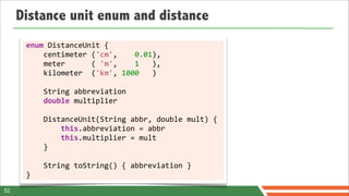 Distance unit enum and distance
      enum	
  DistanceUnit	
  {
      	
  	
  	
  	
  centimeter	
  ('cm',	
  	
  	
  	
  0.01),
      	
  	
  	
  	
  meter	
  	
  	
  	
  	
  	
  (	
  'm',	
  	
  	
  	
  1	
  	
  	
  ),	
  
      	
  	
  	
  	
  kilometer	
  	
  ('km',	
  1000	
  	
  	
  )	
  
      	
  	
  	
  	
  
      	
  	
  	
  	
  String	
  abbreviation
      	
  	
  	
  	
  double	
  multiplier
      	
  	
  	
  	
  
      	
  	
  	
  	
  DistanceUnit(String	
  abbr,	
  double	
  mult)	
  {
      	
  	
  	
  	
  	
  	
  	
  	
  this.abbreviation	
  =	
  abbr
      	
  	
  	
  	
  	
  	
  	
  	
  this.multiplier	
  =	
  mult	
  
      	
  	
  	
  	
  }

      	
  	
  	
  	
  String	
  toString()	
  {	
  abbreviation	
  }	
  
      }
52
 
