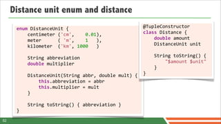 Distance unit enum and distance
      enum	
  DistanceUnit	
  {                                                                   @TupleConstructor	
  
      	
  	
  	
  	
  centimeter	
  ('cm',	
  	
  	
  	
  0.01),                                  class	
  Distance	
  {
      	
  	
  	
  	
  meter	
  	
  	
  	
  	
  	
  (	
  'm',	
  	
  	
  	
  1	
  	
  	
  ),	
     	
  	
  	
  	
  double	
  amount	
  
      	
  	
  	
  	
  kilometer	
  	
  ('km',	
  1000	
  	
  	
  )	
                              	
  	
  	
  	
  DistanceUnit	
  unit
      	
  	
  	
  	
  
      	
  	
  	
  	
  String	
  abbreviation                                                      	
  	
  	
  	
  String	
  toString()	
  {	
  
      	
  	
  	
  	
  double	
  multiplier                                                        	
  	
  	
  	
  	
  	
  	
  	
  "$amount	
  $unit"	
  
      	
  	
  	
  	
                                                                              	
  	
  	
  	
  }	
  
      	
  	
  	
  	
  DistanceUnit(String	
  abbr,	
  double	
  mult)	
  {                        }
      	
  	
  	
  	
  	
  	
  	
  	
  this.abbreviation	
  =	
  abbr
      	
  	
  	
  	
  	
  	
  	
  	
  this.multiplier	
  =	
  mult	
  
      	
  	
  	
  	
  }

      	
  	
  	
  	
  String	
  toString()	
  {	
  abbreviation	
  }	
  
      }
52
 
