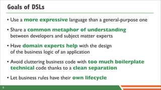 Goals of DSLs
    • Use a more expressive language than a general-purpose one
    • Share a common metaphor of understanding
      between developers and subject matter experts
    • Have domain experts help with the design
      of the business logic of an application
    • Avoid cluttering business code with too much boilerplate
      technical code thanks to a clean separation
    • Let business rules have their own lifecycle
9
 