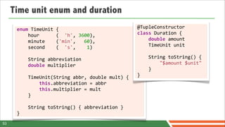 Time unit enum and duration
      enum	
  TimeUnit	
  {                                                       @TupleConstructor	
  
      	
  	
  	
  	
  hour	
  	
  	
  	
  	
  	
  (	
  	
  'h',	
  3600),         class	
  Duration	
  {
      	
  	
  	
  	
  minute	
  	
  	
  	
  ('min',	
  	
  	
  60),	
             	
  	
  	
  	
  double	
  amount	
  
      	
  	
  	
  	
  second	
  	
  	
  	
  (	
  	
  's',	
  	
  	
  	
  1)	
     	
  	
  	
  	
  TimeUnit	
  unit
      	
  	
  	
  	
  
      	
  	
  	
  	
  String	
  abbreviation                                      	
  	
  	
  	
  String	
  toString()	
  {	
  
      	
  	
  	
  	
  double	
  multiplier                                        	
  	
  	
  	
  	
  	
  	
  	
  "$amount	
  $unit"	
  
      	
  	
  	
  	
                                                              	
  	
  	
  	
  }	
  
      	
  	
  	
  	
  TimeUnit(String	
  abbr,	
  double	
  mult)	
  {            }
      	
  	
  	
  	
  	
  	
  	
  	
  this.abbreviation	
  =	
  abbr
      	
  	
  	
  	
  	
  	
  	
  	
  this.multiplier	
  =	
  mult	
  
      	
  	
  	
  	
  }

      	
  	
  	
  	
  String	
  toString()	
  {	
  abbreviation	
  }	
  
      }
53
 
