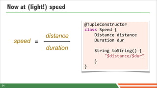 Now at (light!) speed

                             @TupleConstructor	
  
                             class	
  Speed	
  {
                  distance   	
  	
  	
  	
  Distance	
  distance
       speed =               	
  	
  	
  	
  Duration	
  dur
                  duration   	
  	
  	
  	
  String	
  toString()	
  {	
  
                             	
  	
  	
  	
  	
  	
  	
  	
  "$distance/$dur"	
  
                             	
  	
  	
  	
  }	
  
                             }



54
 