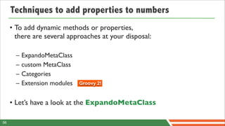 Techniques to add properties to numbers
     • To add dynamic methods or properties,
       there are several approaches at your disposal:

       –   ExpandoMetaClass
       –   custom MetaClass
       –   Categories
       –   Extension modules   Groovy 2!



     • Let’s have a look at the ExpandoMetaClass

56
 