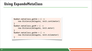 Using ExpandoMetaClass


          Number.metaClass.getCm	
  =	
  {	
  -­‐>	
  
          	
  	
  	
  	
  new	
  Distance(delegate,	
  Unit.centimeter)	
  
          }
          Number.metaClass.getM	
  =	
  {	
  -­‐>	
  
          	
  	
  	
  	
  new	
  Distance(delegate,	
  Unit.meter)	
  
          }
          Number.metaClass.getKm	
  =	
  {	
  -­‐>	
  
          	
  	
  	
  	
  new	
  Distance(delegate,	
  Unit.kilometer)	
  
          }




57
 