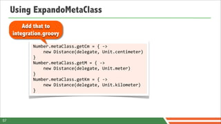 Using ExpandoMetaClass
         Add that to
     integration.groovy
            Number.metaClass.getCm	
  =	
  {	
  -­‐>	
  
            	
  	
  	
  	
  new	
  Distance(delegate,	
  Unit.centimeter)	
  
            }
            Number.metaClass.getM	
  =	
  {	
  -­‐>	
  
            	
  	
  	
  	
  new	
  Distance(delegate,	
  Unit.meter)	
  
            }
            Number.metaClass.getKm	
  =	
  {	
  -­‐>	
  
            	
  	
  	
  	
  new	
  Distance(delegate,	
  Unit.kilometer)	
  
            }




57
 