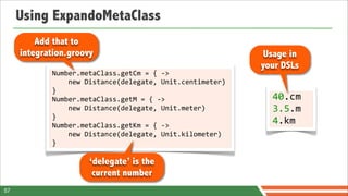 Using ExpandoMetaClass
         Add that to
     integration.groovy                                                          Usage in
                                                                                your DSLs
            Number.metaClass.getCm	
  =	
  {	
  -­‐>	
  
            	
  	
  	
  	
  new	
  Distance(delegate,	
  Unit.centimeter)	
  
            }
            Number.metaClass.getM	
  =	
  {	
  -­‐>	
                             40.cm	
  
            	
  	
  	
  	
  new	
  Distance(delegate,	
  Unit.meter)	
            3.5.m
            }
            Number.metaClass.getKm	
  =	
  {	
  -­‐>	
  
                                                                                  4.km
            	
  	
  	
  	
  new	
  Distance(delegate,	
  Unit.kilometer)	
  
            }

                         ‘delegate’ is the
                          current number
57
 