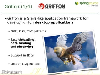 Griffon (1/4)

• Griffon is a Grails-like application framework for
  developing rich desktop applications

  – MVC, DRY, CoC patterns

  – Easy threading,
    data binding
    and observing

  – Support in IDEs

  – Lost of plugins too!


                                                       10
 