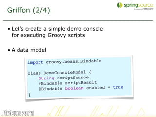 Griffon (2/4)

• Let’s create a simple demo console
  for executing Groovy scripts

• A data model

       import groovy.beans.Bindable

       class DemoConsoleModel {
           String scriptSource
           @Bindable scriptResult
           @Bindable boolean enabled = true
       }



                                              11
 