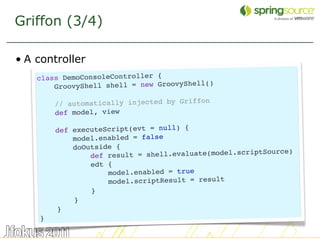Griffon (3/4)

• A controller
    class DemoConsoleController {
                                            )
        GroovyShell shell = new GroovyShell(

        // automatically injected by Griffon
        def model, view

        def executeScript(evt = null) {
            model.enabled = false
            doOutside {
                                                            rce)
                def re sult = shell.evaluate(model.scriptSou
                edt {
                    model.enabled = true
                    model.scriptResult = result
                }
            }
        }
    }

                                                                   12
 