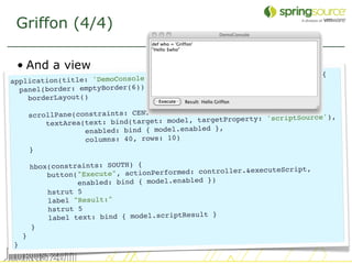 Griffon (4/4)

 • And a view
                                                               rm: true) {
application(title: 'DemoC onsole', pack: true, locationByPlatfo
  panel(border: emptyBorder(6)) {
    borderLayout()

        scrollPane(constraints: CENTER) {                             tSource'),
            textArea(text: bind(t arget: model, targetProperty: 'scrip
                     enabled: bind { model.enabled },
                     columns: 40, rows: 10)
        }

        hbox(constraints: SOUTH) {                               uteScript,
            button("Execut e", actionPerformed: controller.&exec
                   enabled: bind { model.enabled })
            hstrut 5
            label "Result:"
            hstrut 5
                                                   }
            label text: bind { model.scriptResult
        }
    }
}
                                                                                   13
 