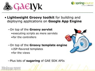 • Lightweight Groovy toolkit for building and
  deploying applications on Google App Engine

 – On top of the Groovy servlet
   •executing scripts as mere servlets
   •for the controllers


 – On top of the Groovy template engine
   •JSP-flavored templates
   •for the views


 – Plus lots of sugaring of GAE SDK APIs

                                                14
 