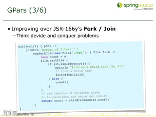 GPars (3/6)

• Improving over JSR-166y’s Fork / Join
 – Think devide and conquer problems

   withPool(2) { pool ->
       println "Number of files: " +
                                                  file ->
           runForkJoin(new File("./src")) { File
               long count = 0
               file.eachFile {
                    if (it.isDirectory()) {
                                                             t"
                        println "Forking a child task for $i
                        // fork a child task
                        forkOffChild(it)
                    } else {
                        count++
                    }
                }
                // use results of children tasks
                // to calculate and store own result
                return count + childrenResults.sum(0)
            }
    }
                                                                  19
 