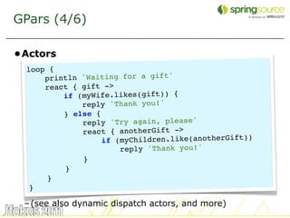 GPars (4/6)

•Actors
  loop {
      println 'Waiting for a gift'
      react { gift ->
          if (myWife.likes(gift)) {
              reply 'Thank you!'
          } else {
              reply 'Try again, please'
              react { anotherGift ->
                   if (myChildren.like(anotherGift))
                       reply 'Thank you!'
              }
          }
       }
   }

 – (see also dynamic dispatch actors, and more)
                                                       20
 