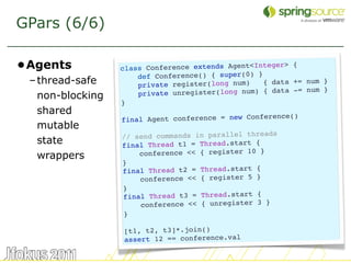 GPars (6/6)

•Agents           class Conference extends Agent<Intege
                                                        r> {
                      def Conference() { super(0) }
 – thread-safe        private register(long num)    { data += num }
                                                              num }
   non-blocking       pr ivate unregister(long num) { data -=
                  }
   shared                                               ce()
                  final Agent conference = new Conferen
   mutable
                  // send commands in parallel threads
   state          final Thread t1 = Thread.start {
   wrappers           conference << { register 10 }
                  }
                  final Thread t2 = Thread.start {
                      conference << { register 5 }
                  }
                  final Thread t3 = Thread.start {
                      conference << { unregister 3 }
                  }

                  [t1, t2, t3]*.join()
                  assert 12 == conference.val

                                                                      22
 