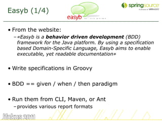 Easyb (1/4)

• From the website:
  – «Easyb is a behavior driven development (BDD)
    framework for the Java platform. By using a specification
    based Domain-Specific Language, Easyb aims to enable
    executable, yet readable documentation»


• Write specifications in Groovy

• BDD == given / when / then paradigm

• Run them from CLI, Maven, or Ant
  – provides various report formats

                                                                24
 